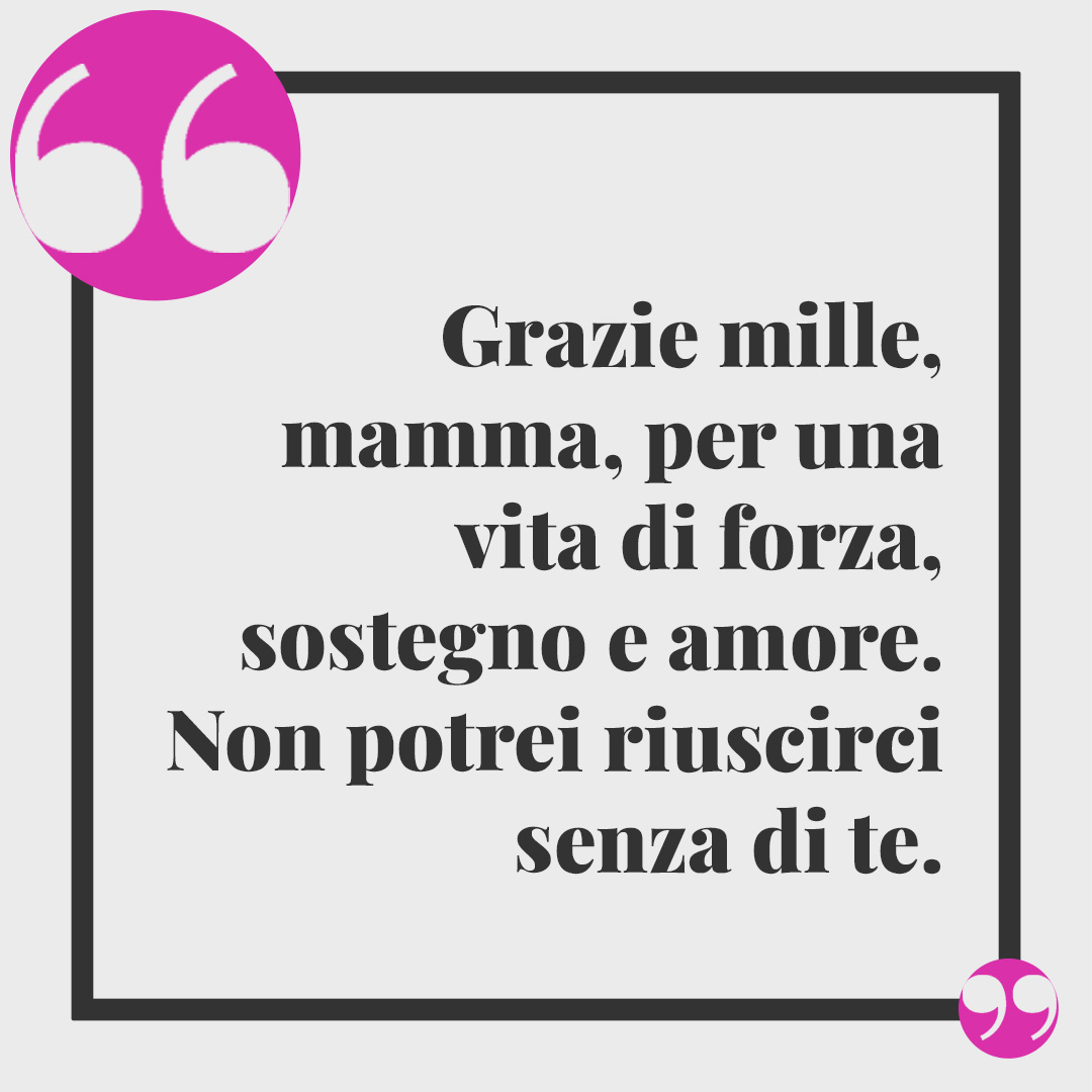Frasi per dire "Grazie mamma". Grazie mille, mamma, per una vita di forza, sostegno e amore. Non potrei riuscirci senza di te.