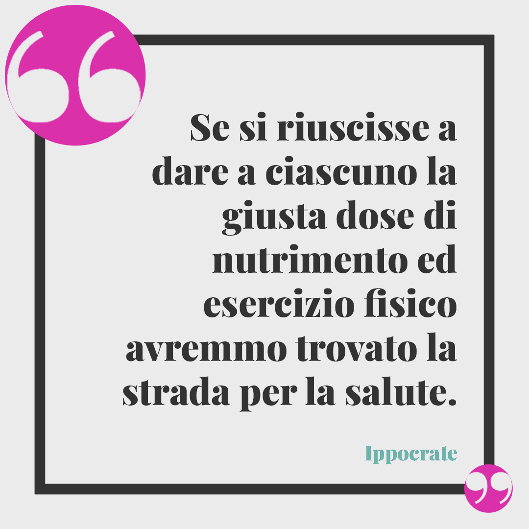 Frasi sulla salute. Se si riuscisse a dare a ciascuno la giusta dose di nutrimento ed esercizio fisico avremmo trovato la strada per la salute. Ippocrate