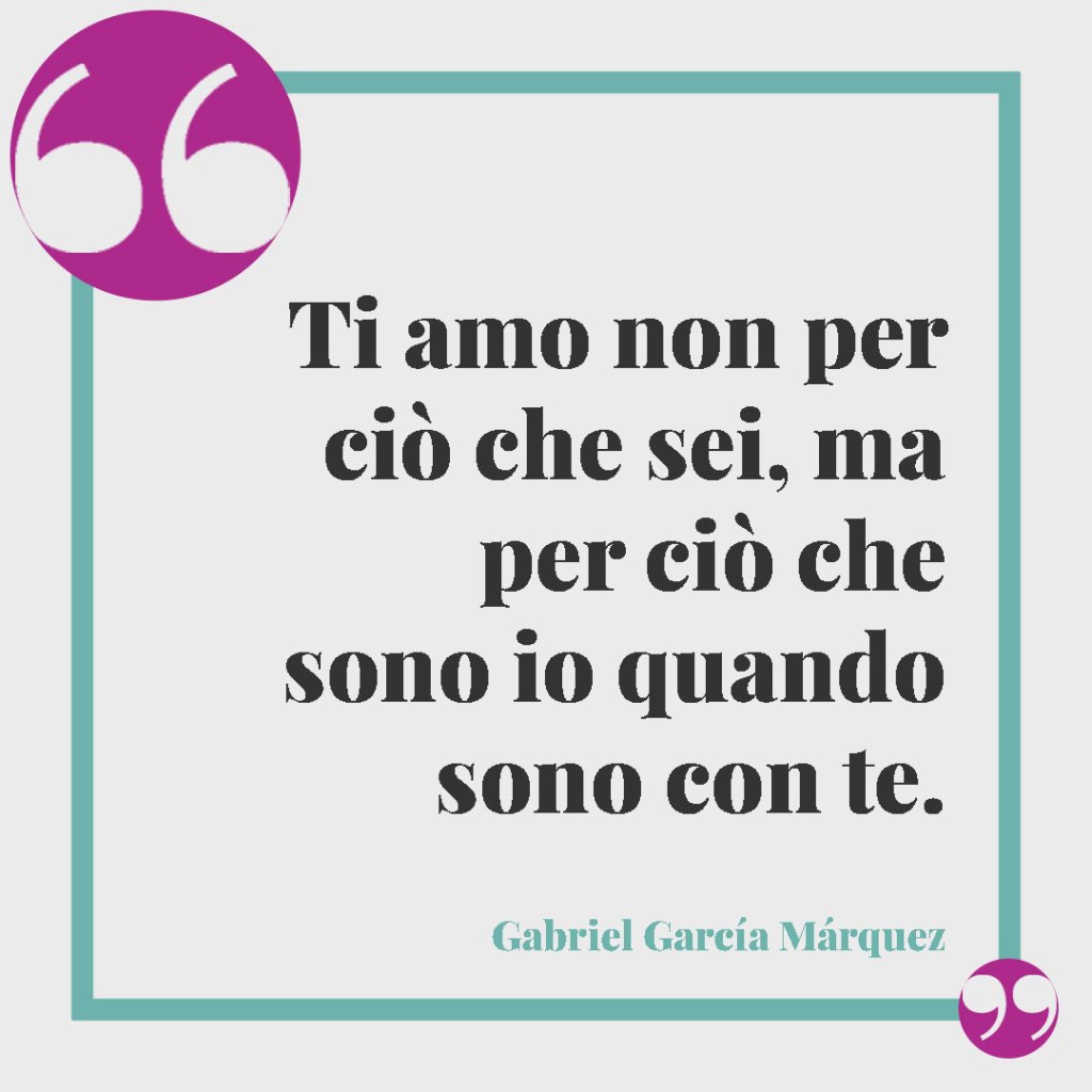 Frasi di auguri per il matrimonio. Ti amo non per ciò che sei, ma per ciò che sono io quando sono con te. (Gabriel García Márquez)
