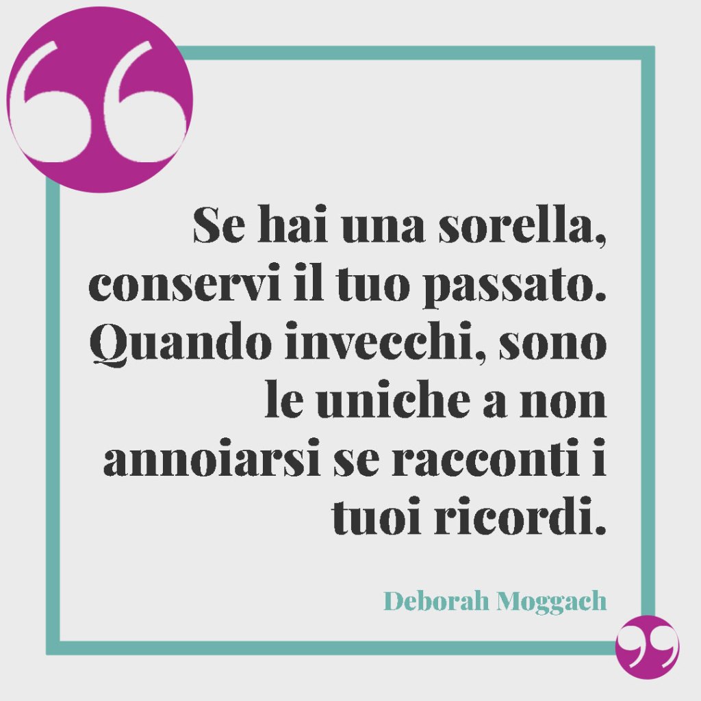 Frasi per il compleanno di una sorella. Se hai una sorella, conservi il tuo passato. Quando invecchi, sono le uniche a non annoiarsi se racconti i tuoi ricordi. (Deborah Moggach)