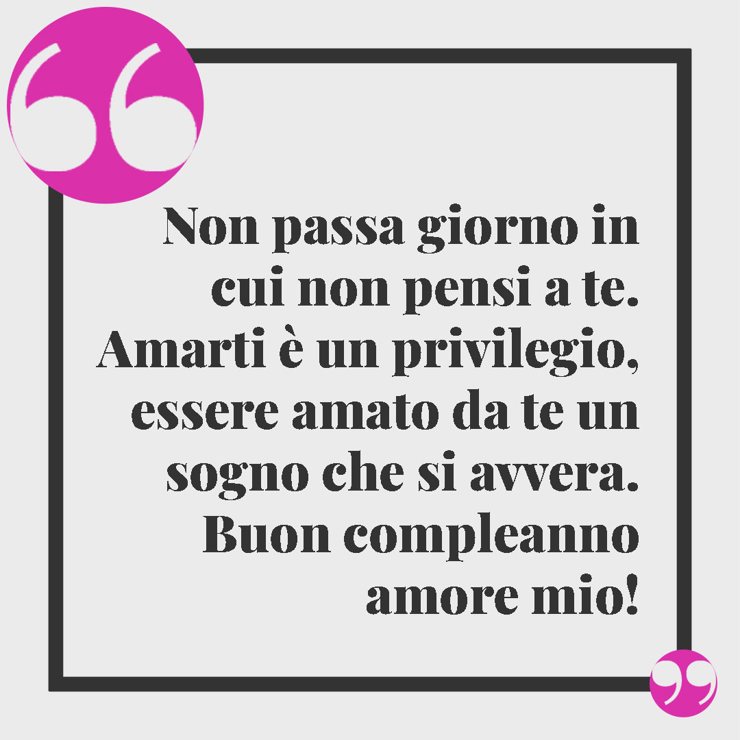 Frasi di buon compleanno. Non passa giorno in cui non pensi a te. Amarti è un privilegio, essere amato da te un sogno che si avvera. Buon compleanno amore mio!
