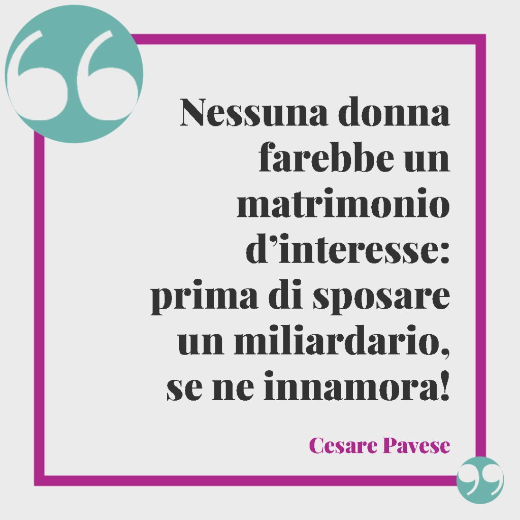 Frasi divertenti per il matrimonio. Nessuna donna farebbe un matrimonio d’interesse: prima di sposare un miliardario, se ne innamora! (Cesare Pavese)