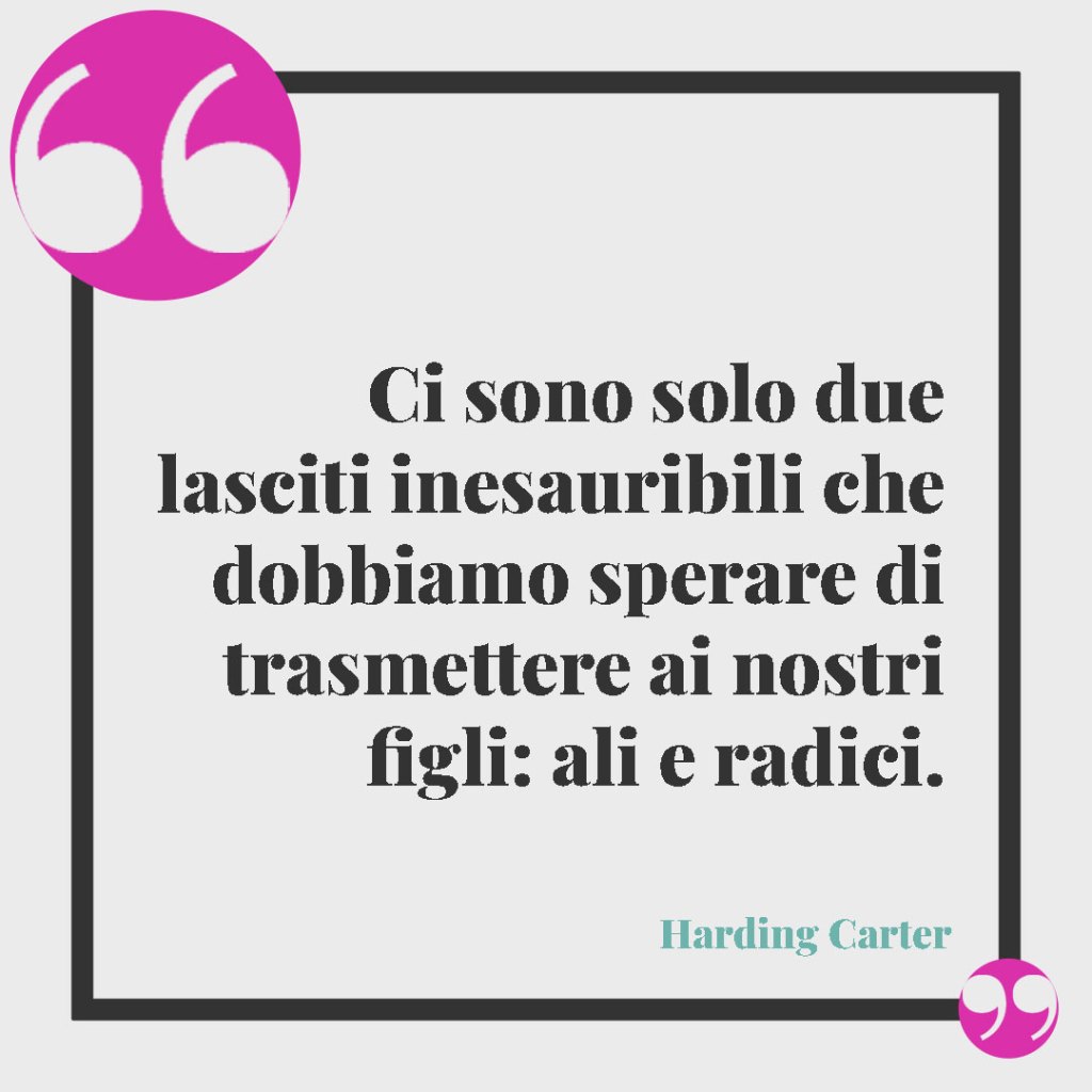 Frasi per i figli grandi. Ci sono solo due lasciti inesauribili che dobbiamo sperare di trasmettere ai nostri figli: ali e radici. Harding Carter