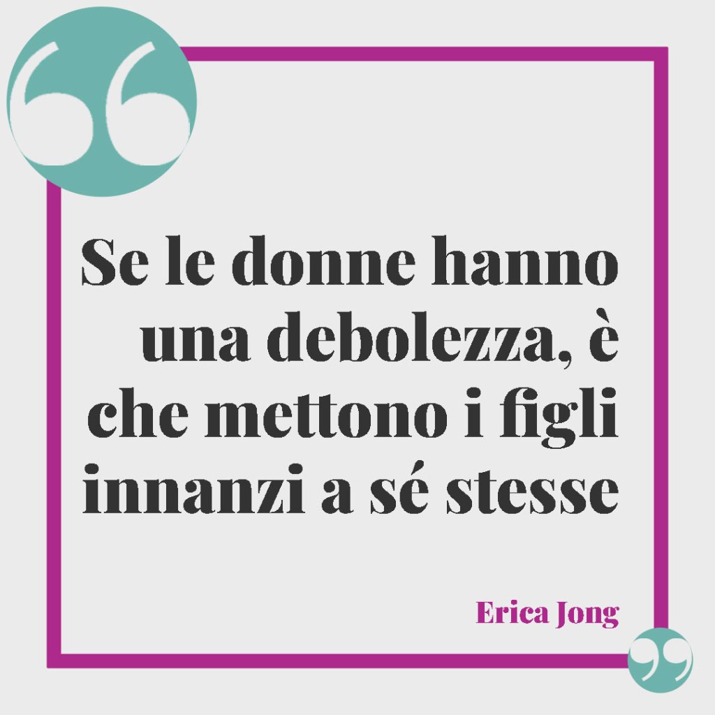 Frasi per una mamma forte e coraggiosa. Se le donne hanno una debolezza, è che mettono i figli innanzi a sé stesse. Erica Jong