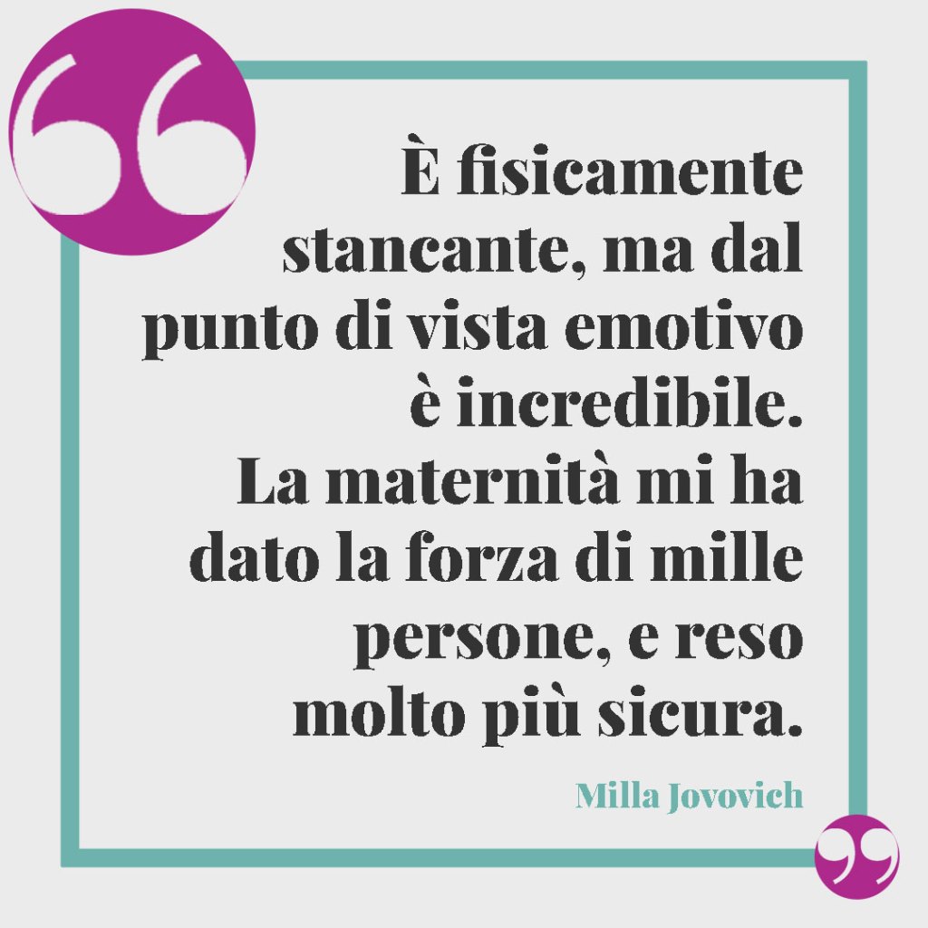 Frasi per una mamma forte e coraggiosa. È fisicamente stancante, ma dal punto di vista emotivo è incredibile. La maternità mi ha dato la forza di mille persone, e reso molto più sicura. Milla Jovovich