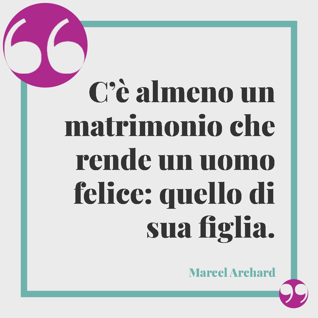 Frasi per matrimonio civile. C’è almeno un matrimonio che rende un uomo felice: quello di sua figlia. (Marcel Achard)