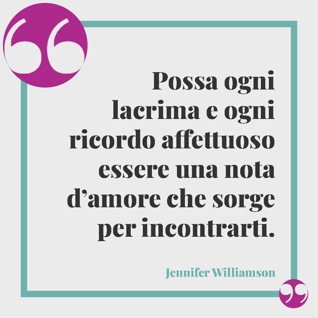 Frasi per ricordare una persona speciale. Possa ogni lacrima e ogni ricordo affettuoso essere una nota d’amore che sorge per incontrarti. (Jennifer Williamson)