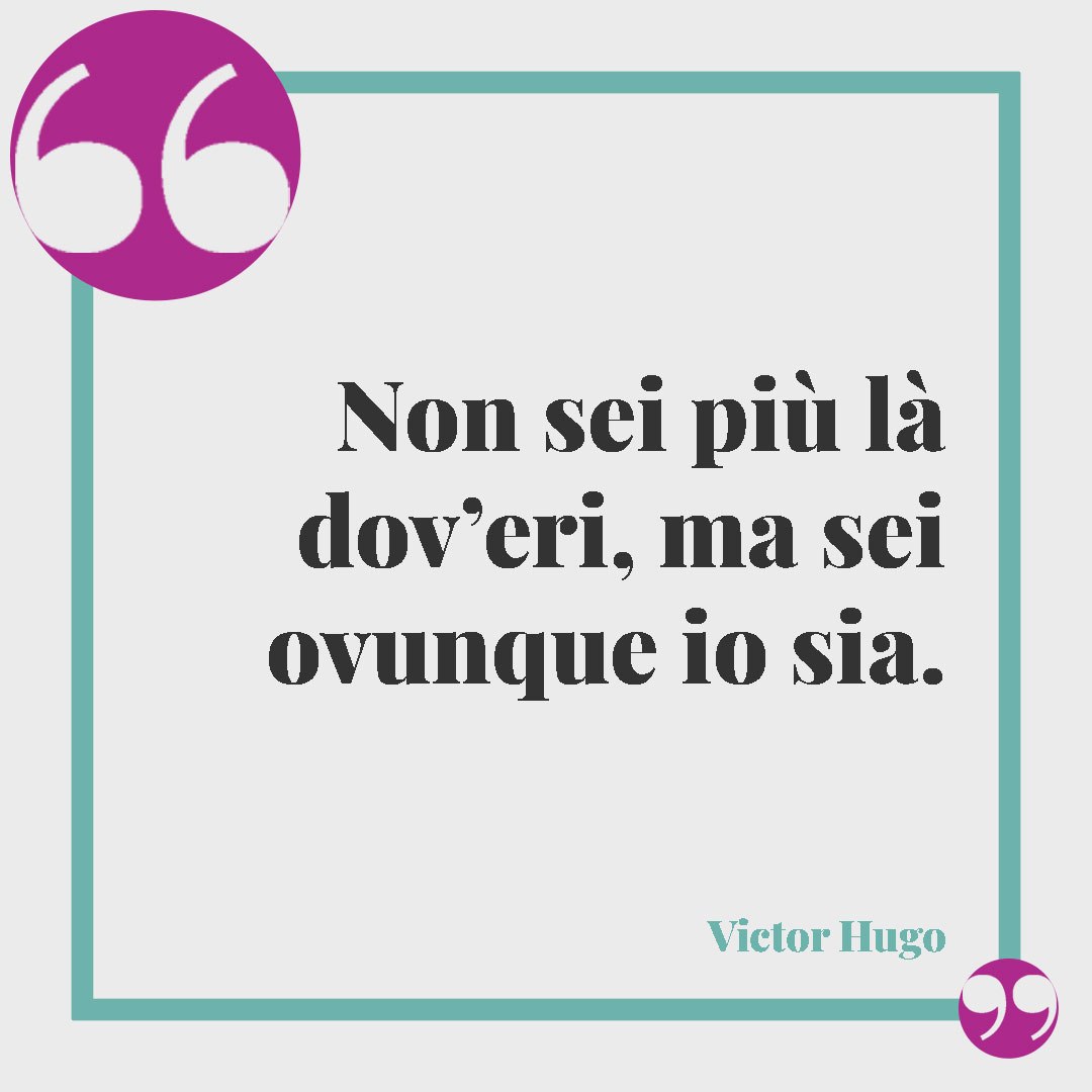 Frasi per ricordare una persona speciale. Non sei più là dov’eri, ma sei ovunque io sia. (Victor Hugo)