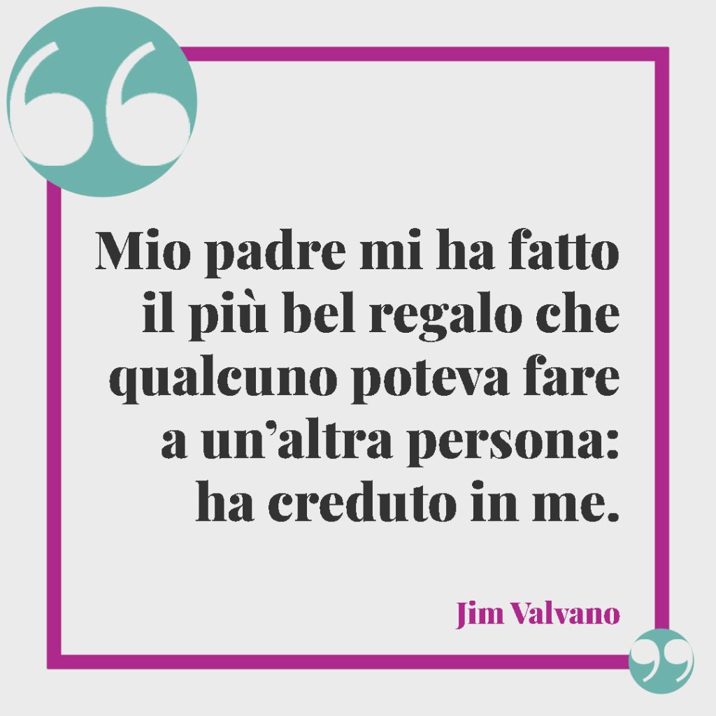 Frasi simpatiche per la nascita. Mio padre mi ha fatto il più bel regalo che qualcuno poteva fare a un’altra persona: ha creduto in me. (Jim Valvano)