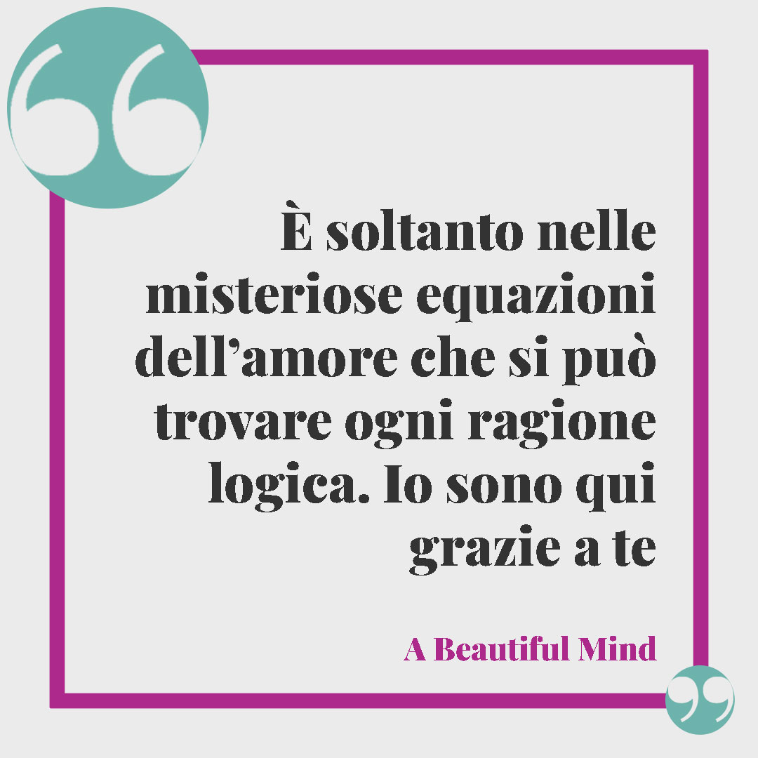Frasi sul matrimonio. È soltanto nelle misteriose equazioni dell’amore che si può trovare ogni ragione logica. Io sono qui grazie a te. (A Beautiful Mind)