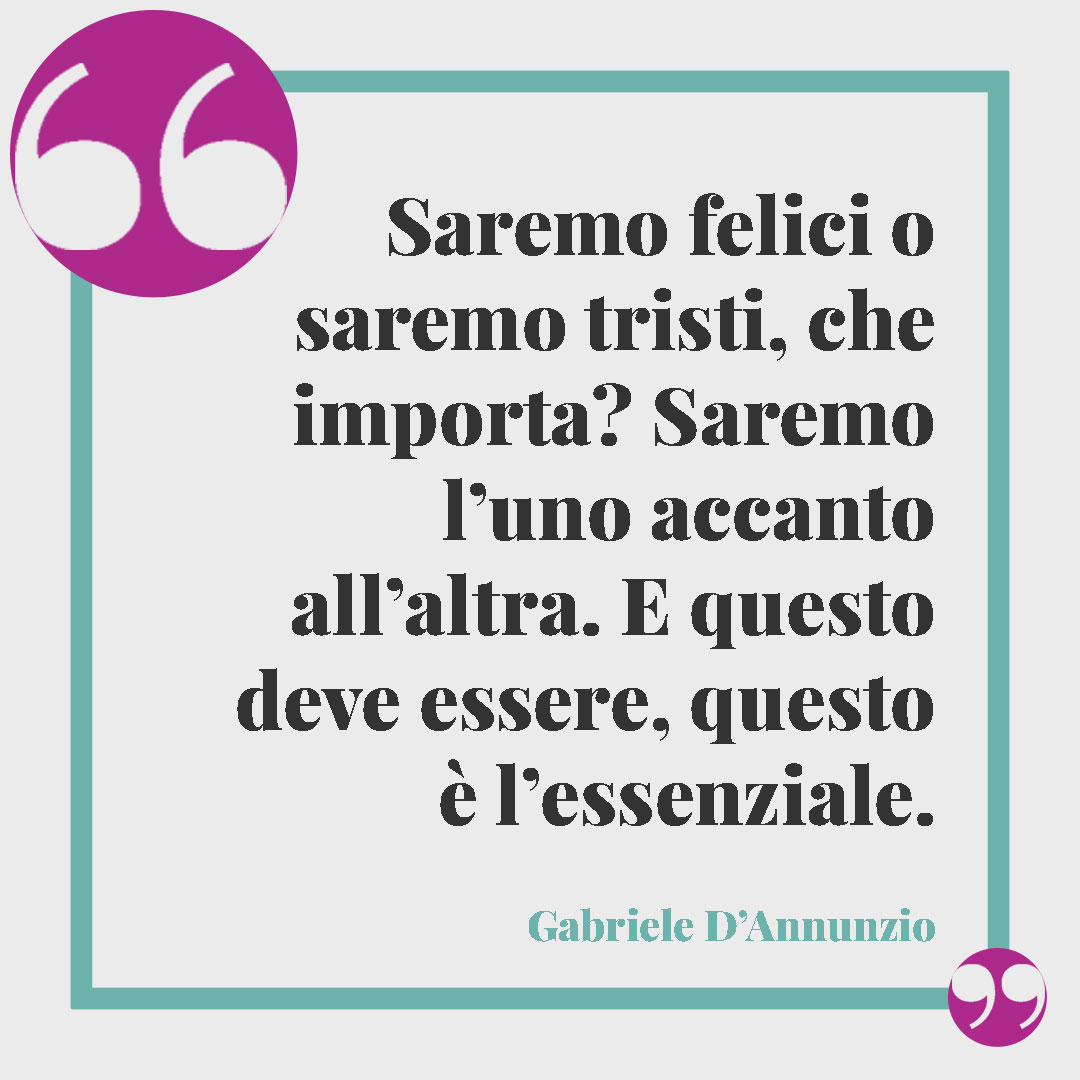 Frasi sul matrimonio. Saremo felici o saremo tristi, che importa? Saremo l’uno accanto all’altra. E questo deve essere, questo è l’essenziale. (Gabriele D’Annunzio)