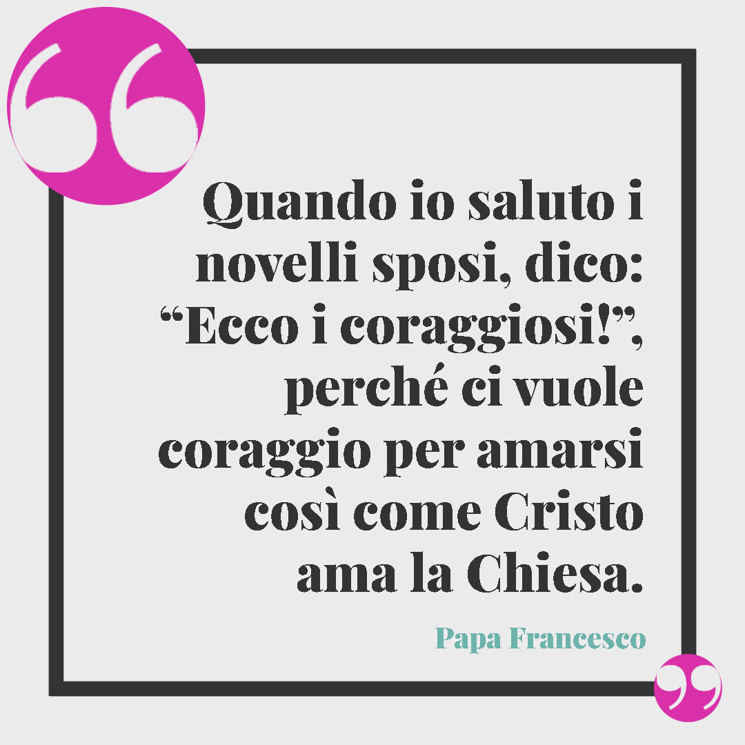 Frasi sul matrimonio. Quando io saluto i novelli sposi, dico: “Ecco i coraggiosi!”, perché ci vuole coraggio per amarsi così come Cristo ama la Chiesa. Papa Francesco
