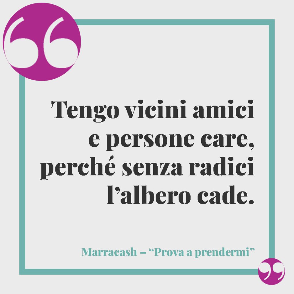 Frasi di canzoni da dedicare a un fratello. Tengo vicini amici e persone care, perché senza radici l’albero cade. Marracash – Prova a prendermi