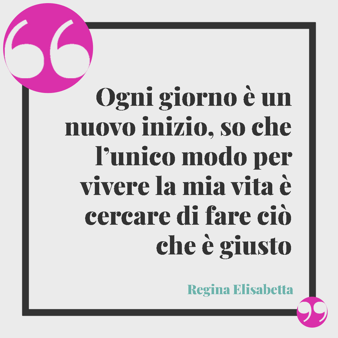 Frasi della Regina Elisabetta. Ogni giorno è un nuovo inizio, so che l’unico modo per vivere la mia vita è cercare di fare ciò che è giusto Regina Elisabetta