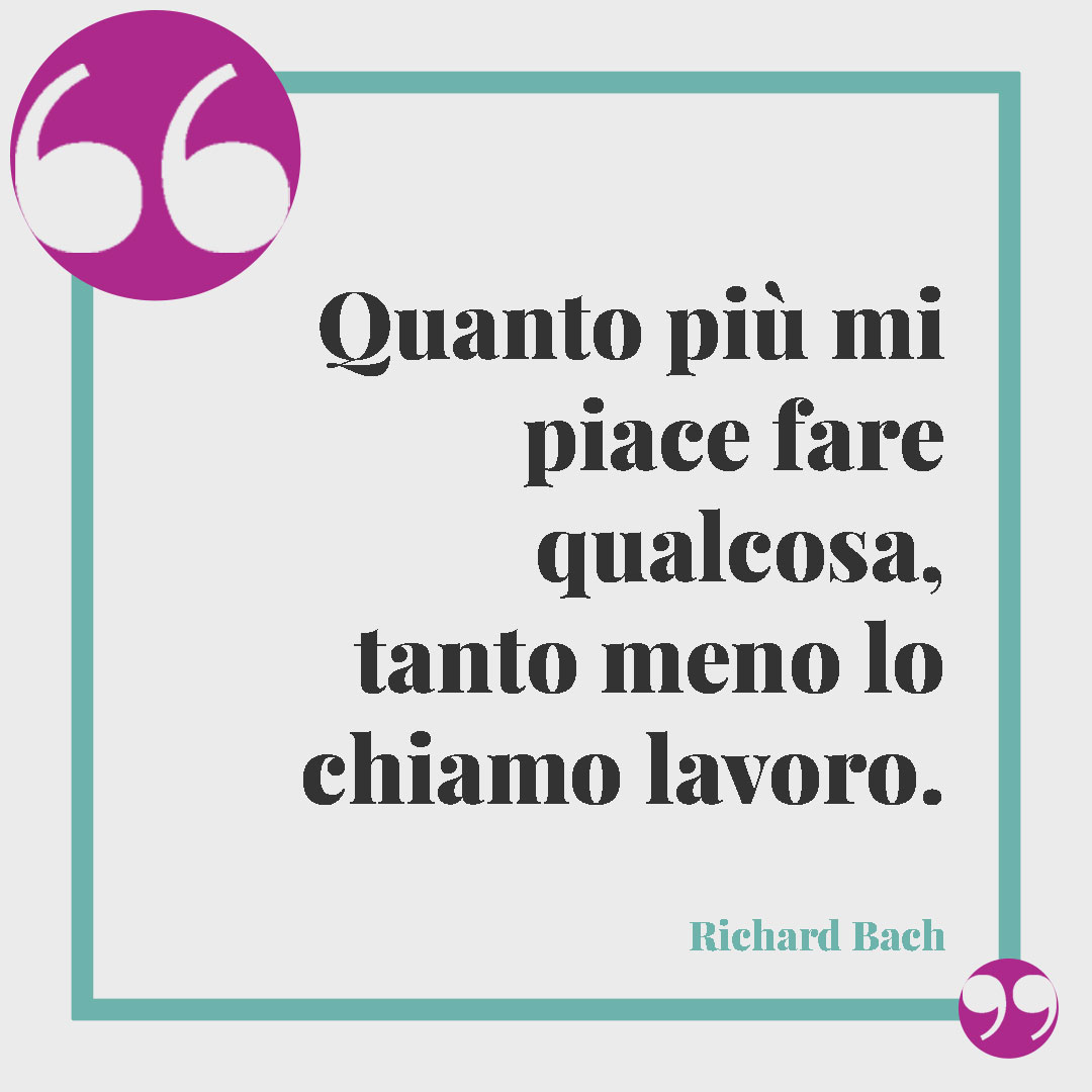Frasi sul lavoro. Quanto più mi piace fare qualcosa, tanto meno lo chiamo lavoro. (Richard Bach)