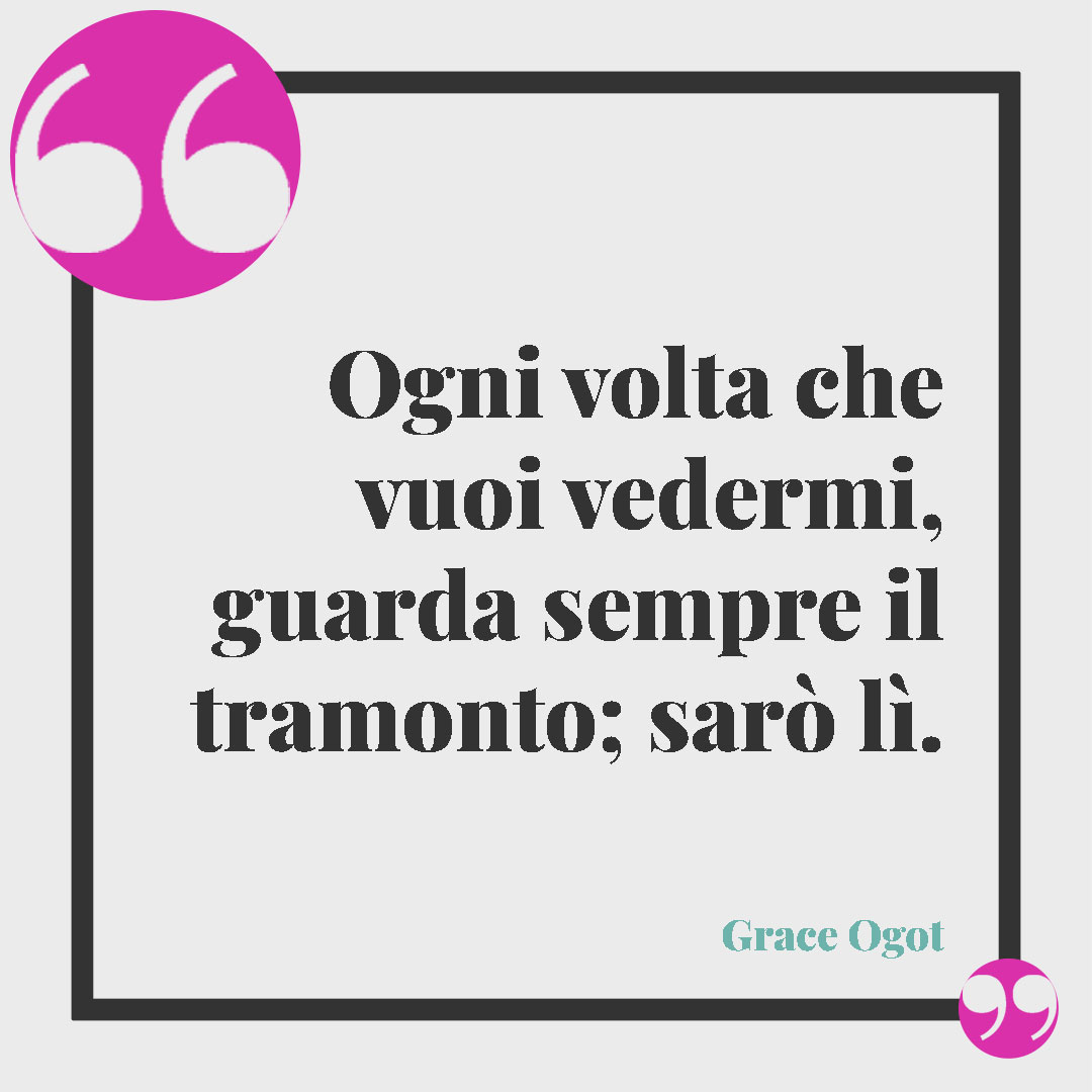 Frasi sul tramonto. Ogni volta che vuoi vedermi, guarda sempre il tramonto; sarò lì. (Grace Ogot)