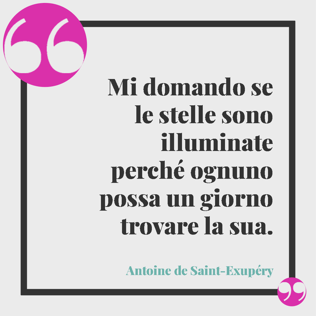 Frasi sulle stelle da dedicare. Mi domando se le stelle sono illuminate perché ognuno possa un giorno trovare la sua. (Antoine de Saint-Exupéry)