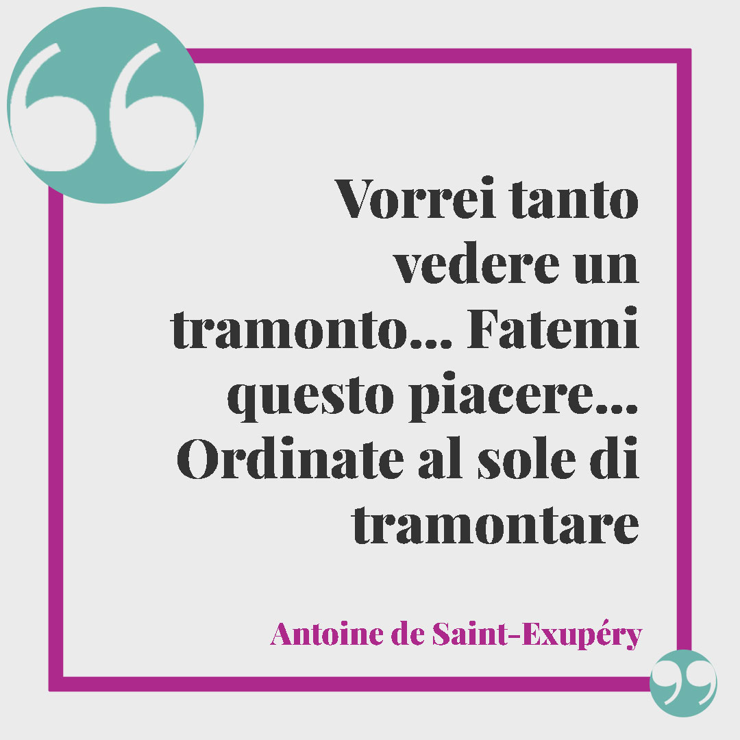 Frasi sul tramonto dal Piccolo Principe. Vorrei tanto vedere un tramonto… Fatemi questo piacere… Ordinate al sole di tramontare…” Antoine de Saint-Exupéry