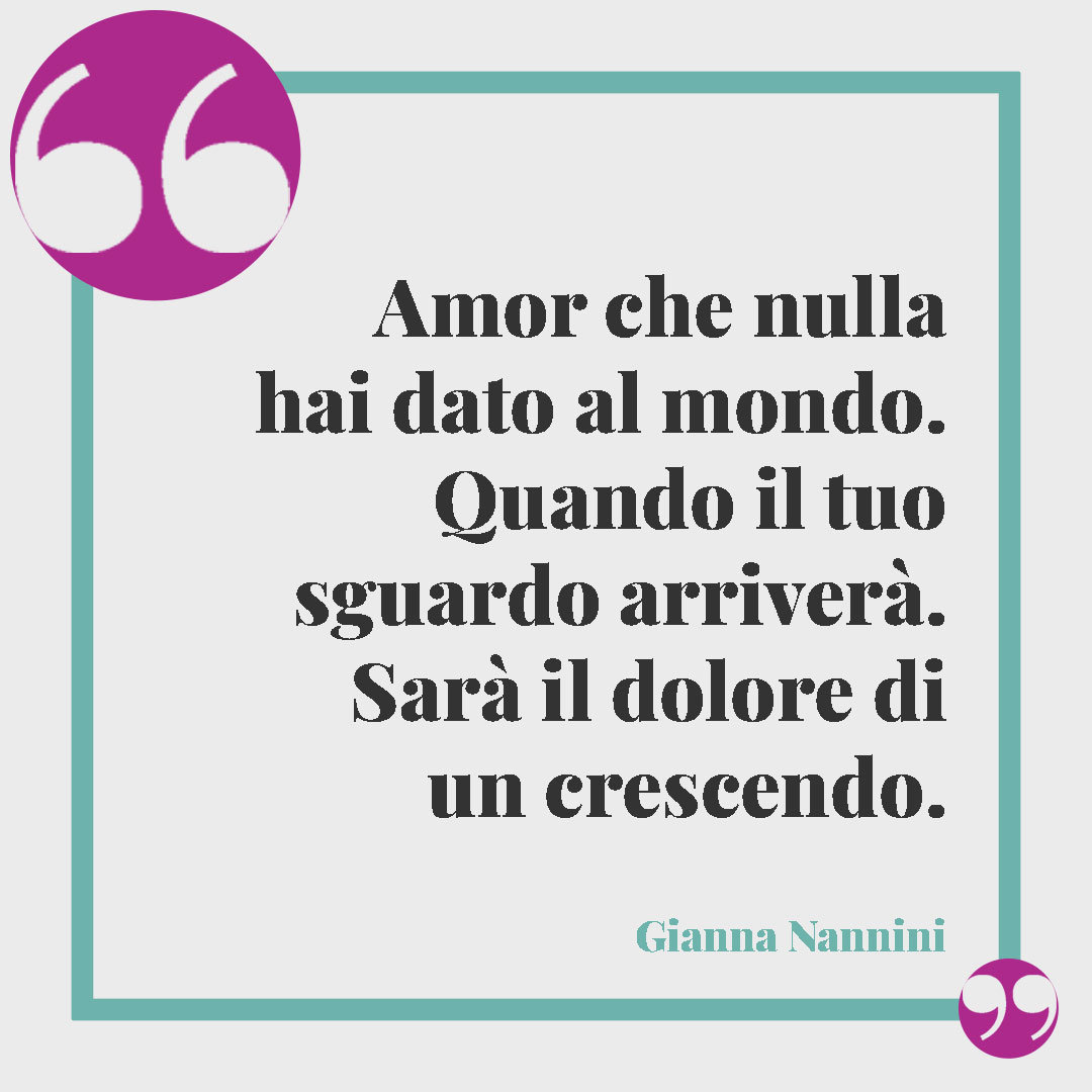 Frasi sullo sguardo. Amor che nulla hai dato al mondo. Quando il tuo sguardo arriverà. Sarà il dolore di un crescendo. (Da Ogni tanto di Gianna Nannini)
