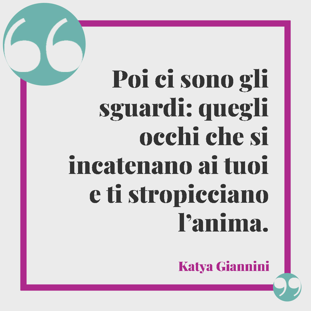 Frasi sullo sguardo. Poi ci sono gli sguardi: quegli occhi che si incatenano ai tuoi e ti stropicciano l’anima. (Katya Giannini)