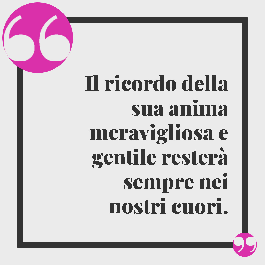Frasi di condoglianze. Il ricordo della sua anima meravigliosa e gentile resterà sempre nei nostri cuori.