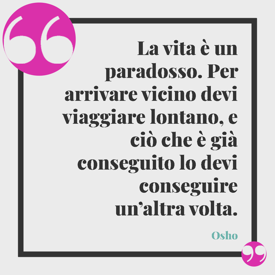 Frasi di Osho. La vita è un paradosso. Per arrivare vicino devi viaggiare lontano, e ciò che è già conseguito lo devi conseguire un’altra volta. Osho