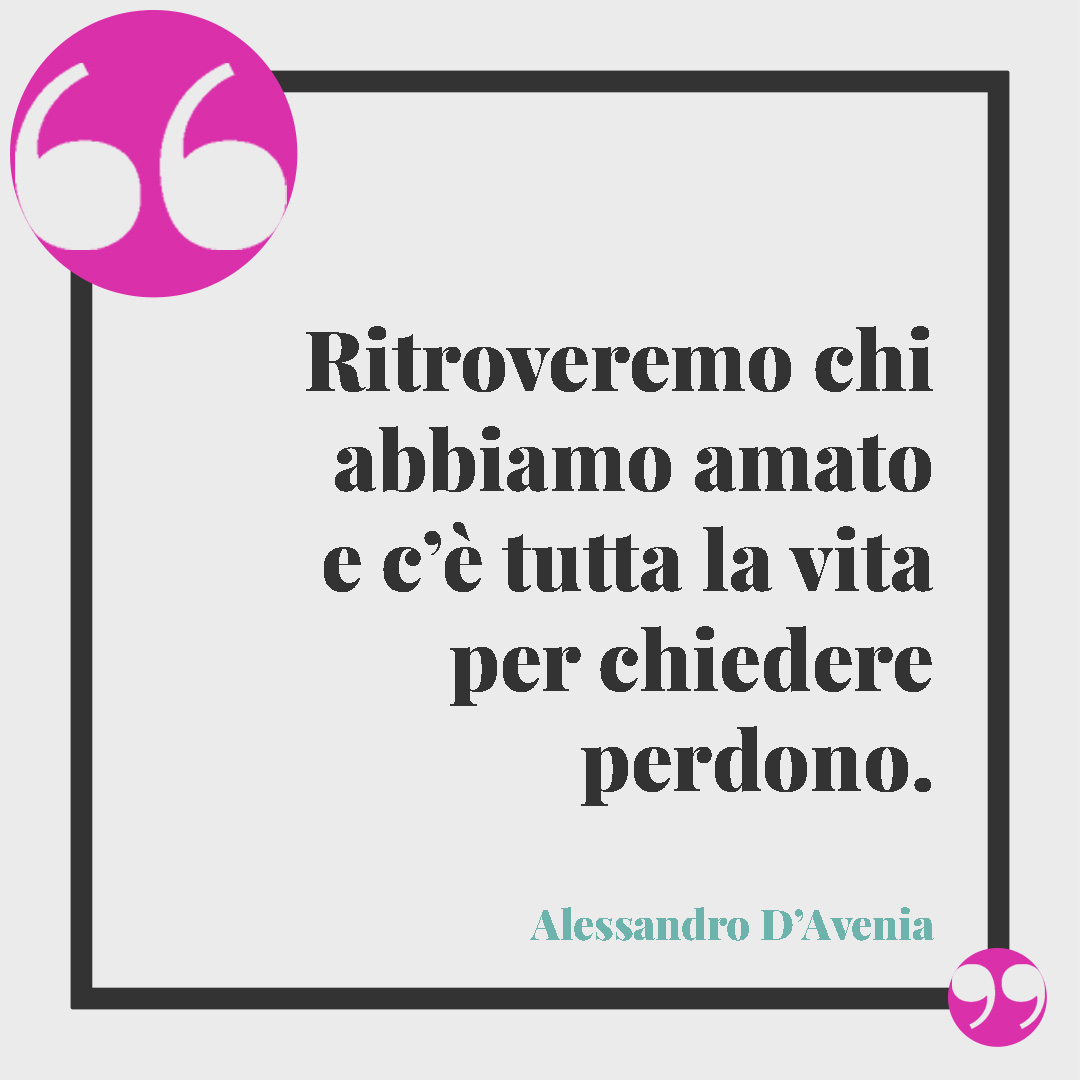 Frasi sul perdono in amore. Ritroveremo chi abbiamo amato e c’è tutta la vita per chiedere perdono. (Alessandro D’Avenia)