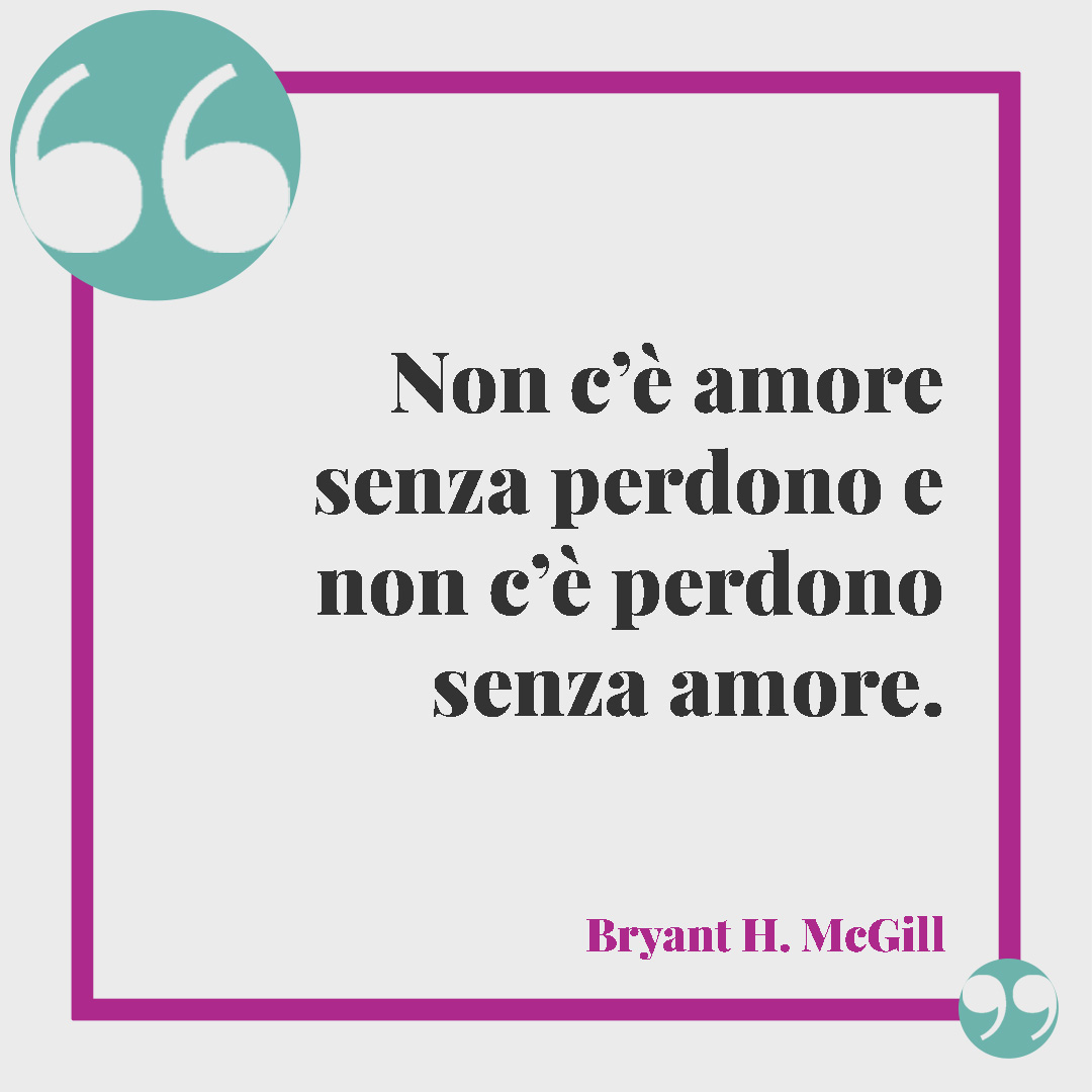 Frasi sul perdono in amore. Non c’è amore senza perdono e non c’è perdono senza amore. (Bryant H. McGill)