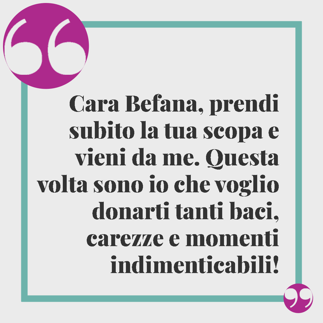 Frasi sulla befana. Cara Befana, prendi subito la tua scopa e vieni da me. Questa volta sono io che voglio donarti tanti baci, carezze e momenti indimenticabili!