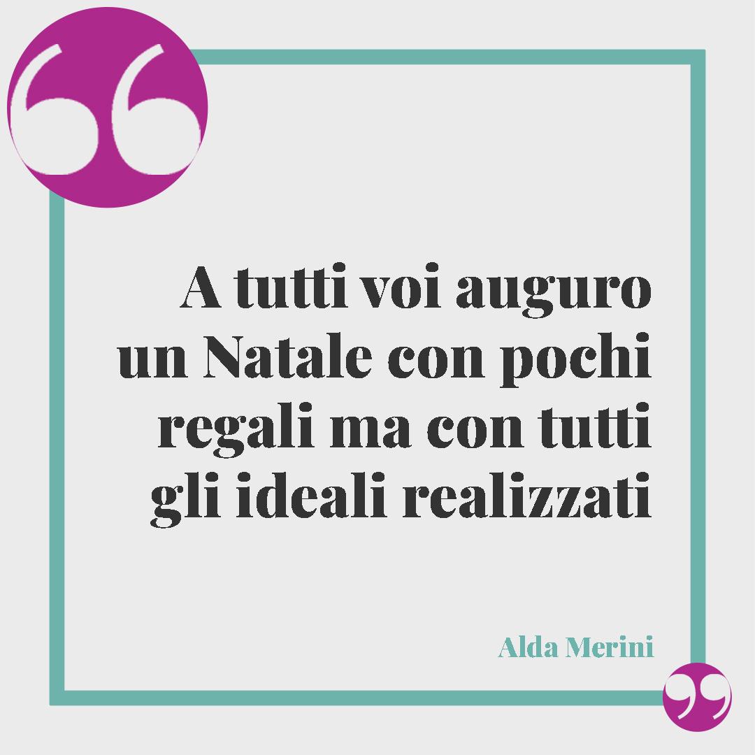 Frasi di Natale brevi. A tutti voi auguro un Natale con pochi regali ma con tutti gli ideali realizzati (Alda Merini).