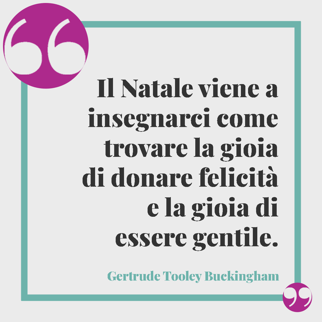 Frasi di Natale per amici. Il Natale viene a insegnarci come trovare la gioia di donare felicità e la gioia di essere gentile. (Gertrude Tooley Buckingham)