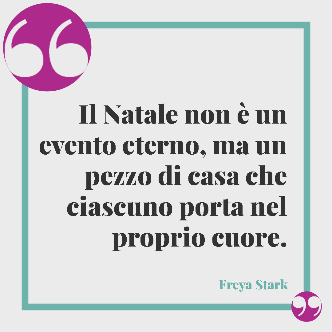 Frasi di Natale. Il Natale non è un evento eterno, ma un pezzo di casa che ciascuno porta nel proprio cuore. (Freya Stark)