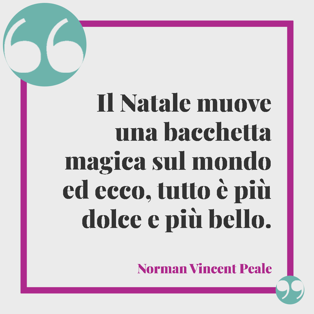 Frasi di Natale. Il Natale muove una bacchetta magica sul mondo ed ecco, tutto è più dolce e più bello. (Norman Vincent Peale)