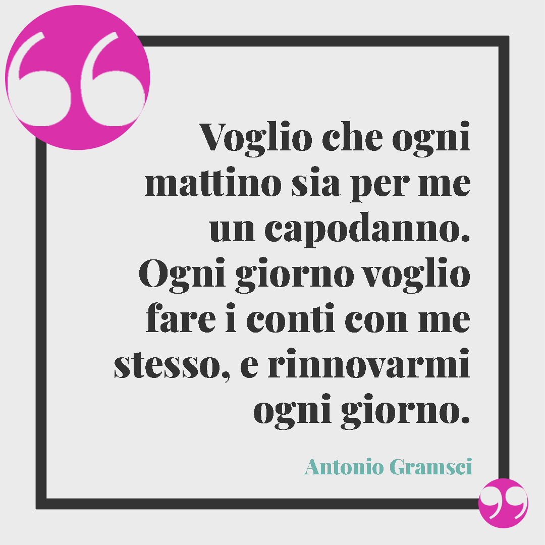 Frasi per il nuovo anno. Voglio che ogni mattino sia per me un capodanno. Ogni giorno voglio fare i conti con me stesso, e rinnovarmi ogni giorno. Antonio Gramsci