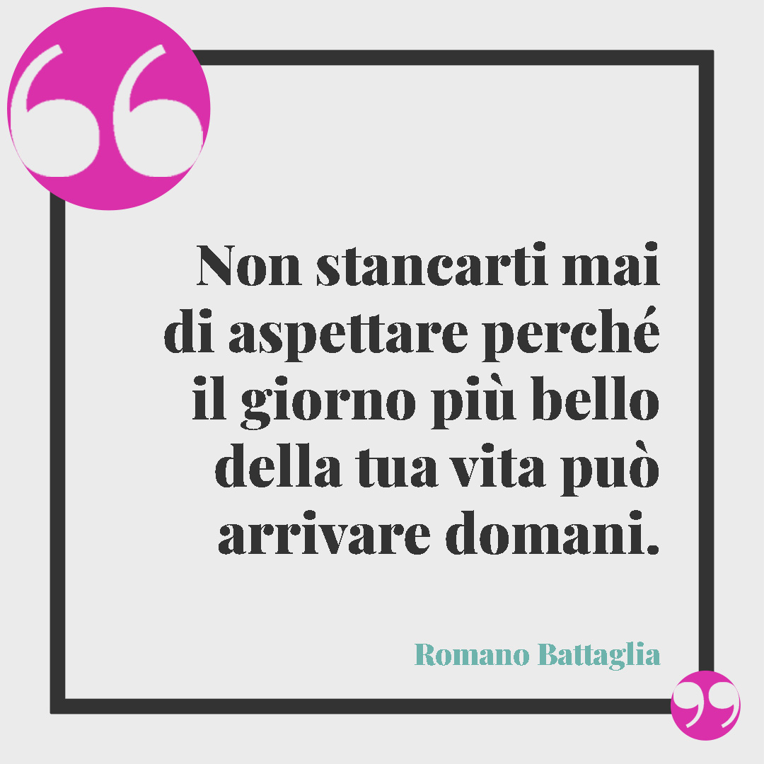 Frasi sul futuro.Non stancarti mai di aspettare perché il giorno più bello della tua vita può arrivare domani. (Romano Battaglia)