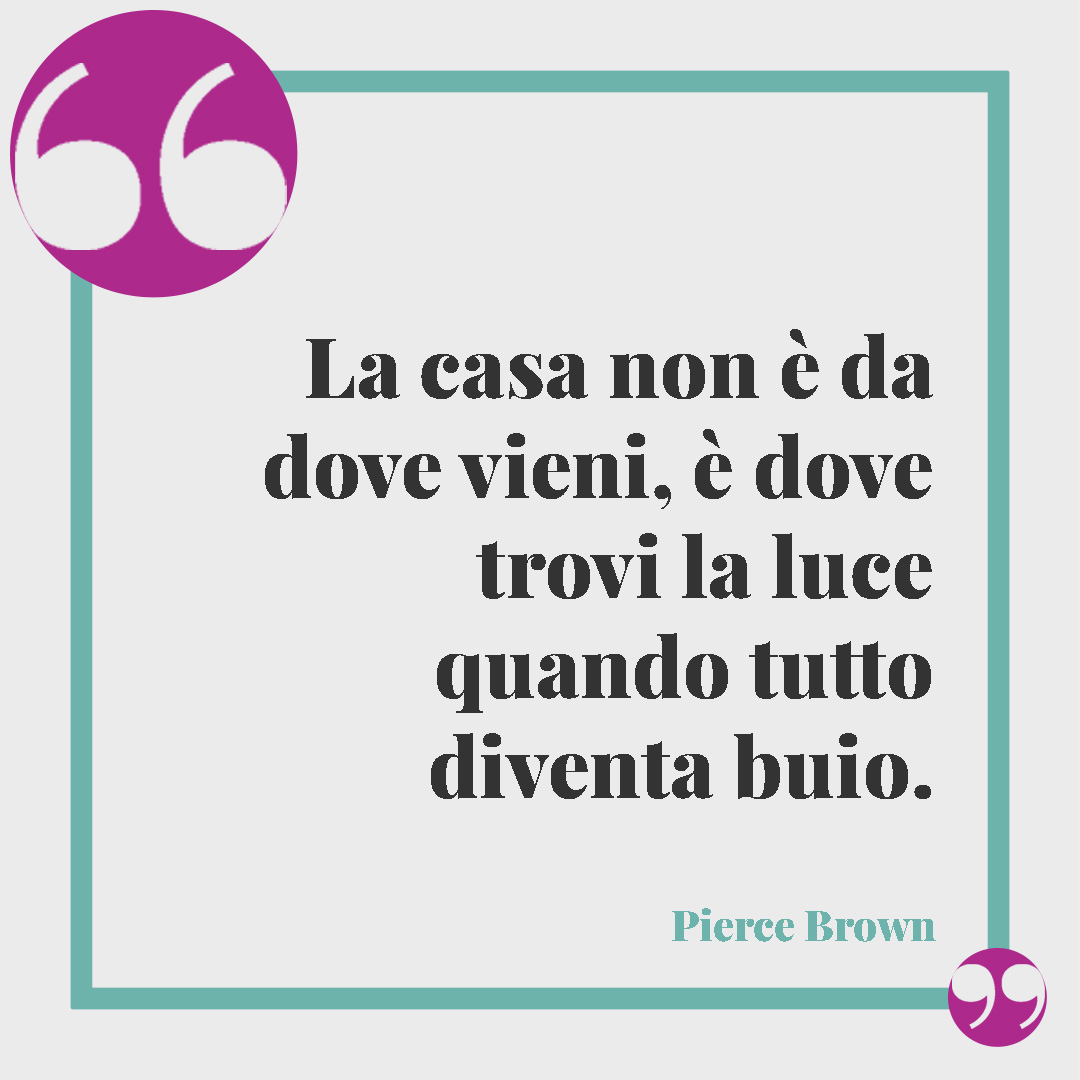 Frasi sulla casa dolce casa. La casa non è da dove vieni, è dove trovi la luce quando tutto diventa buio. (Pierce Brown)