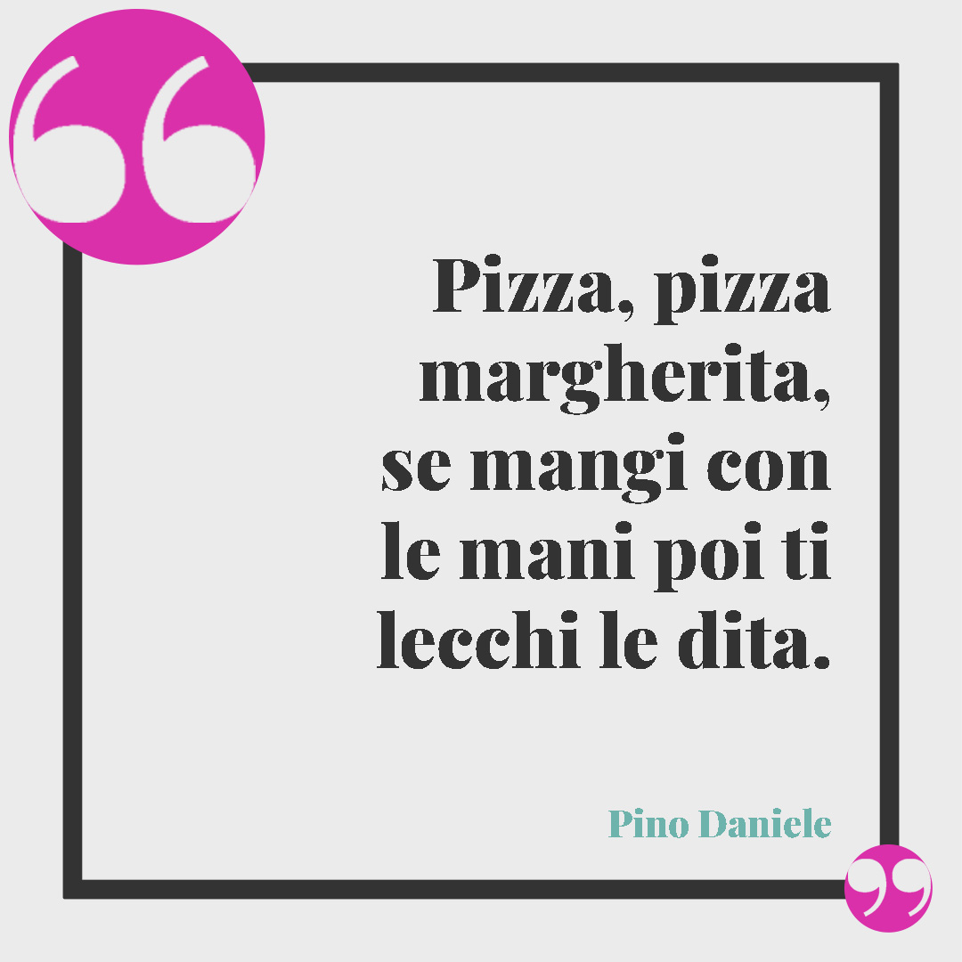 Frasi sulla pizza. Pizza, pizza margherita, se mangi con le mani poi ti lecchi le dita. (Pino Daniele)