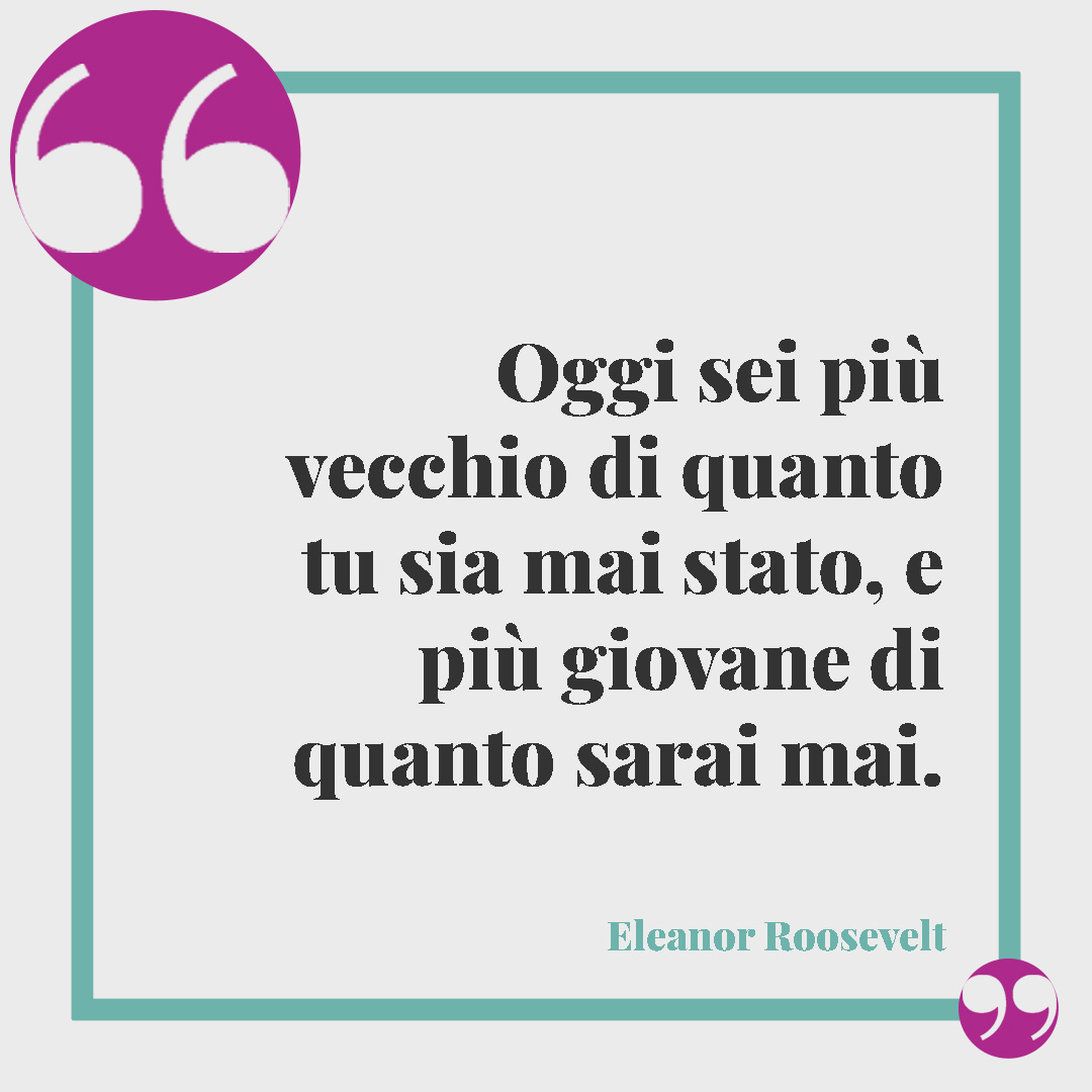 Frasi di buon compleanno. Oggi sei pi&ugrave; vecchio di quanto tu sia mai stato, e pi&ugrave; giovane di quanto sarai mai. (Eleanor Roosevelt)