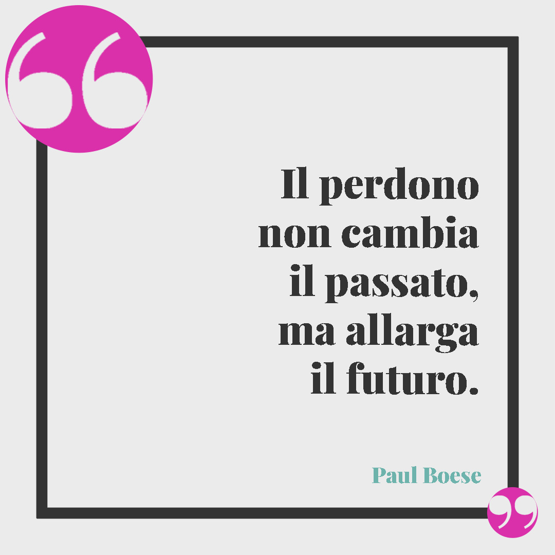 Frasi per chiedere scusa. Il perdono non cambia il passato, ma allarga il futuro. (Paul Boese)
