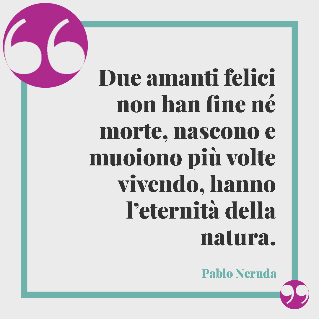 Frasi sugli amanti. Due amanti felici non han fine né morte, nascono e muoiono più volte vivendo, hanno l’eternità della natura. (Pablo Neruda)