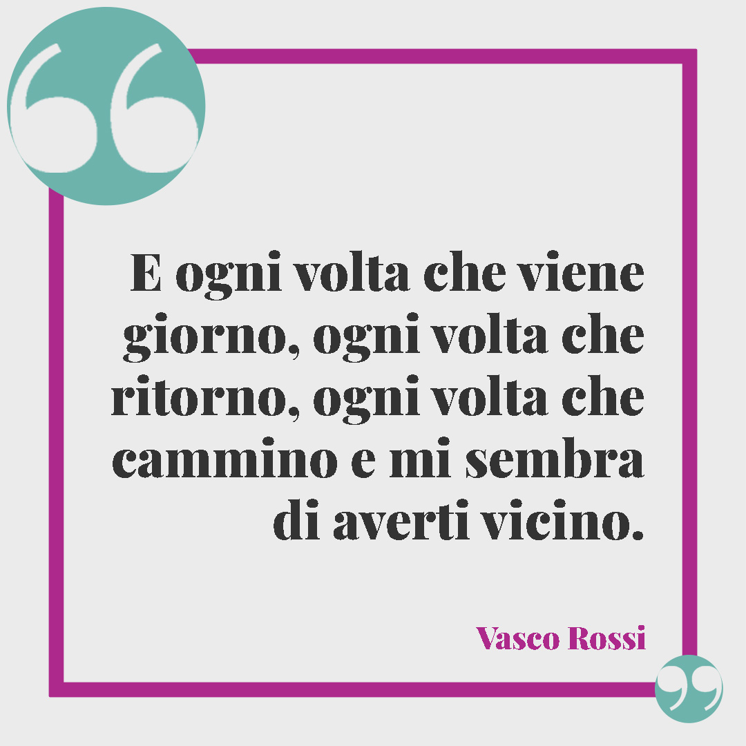 Frasi di Vasco Rossi. E ogni volta che viene giorno, ogni volta che ritorno, ogni volta che cammino e mi sembra di averti vicino. Vasco Rossi
