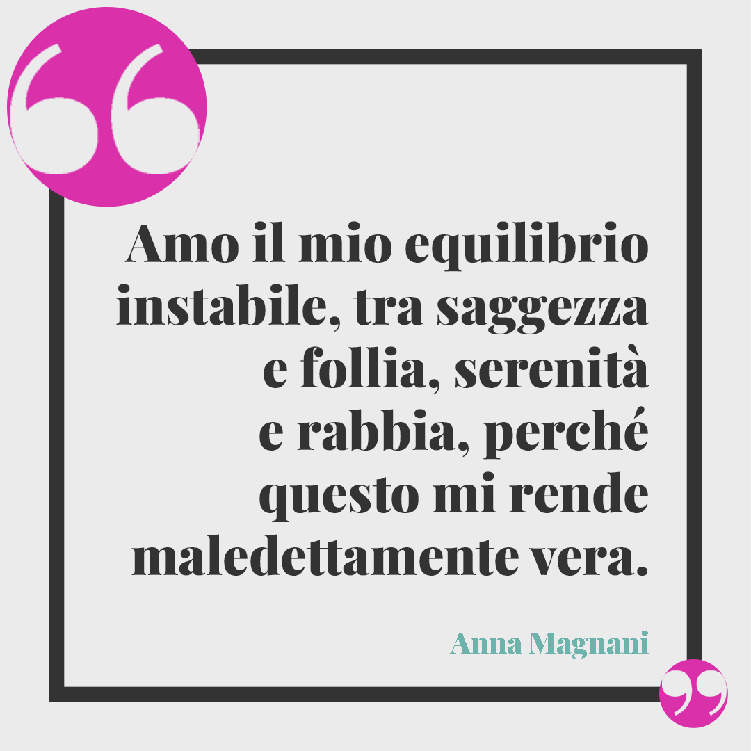 Frasi di Anna Magnani. Amo il mio equilibrio instabile, tra saggezza e follia, serenità e rabbia, perché questo mi rende maledettamente vera.