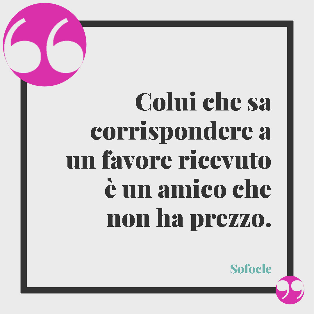 Frasi di ringraziamento. Colui che sa corrispondere a un favore ricevuto è un amico che non ha prezzo. (Sofocle)