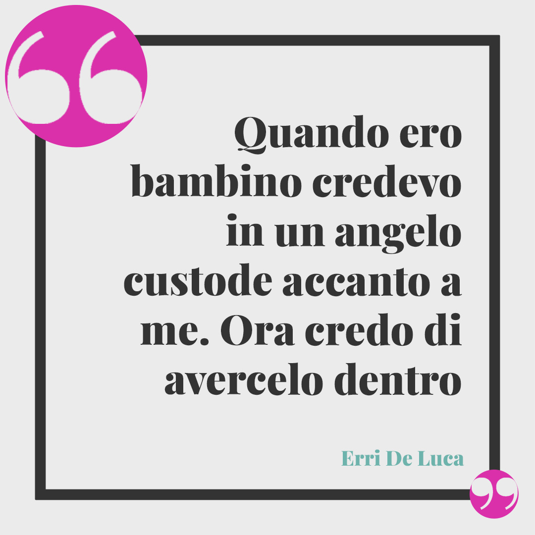 Frasi sugli angeli. Quando ero bambino credevo in un angelo custode accanto a me. Ora credo di avercelo dentro. (Erri De Luca)