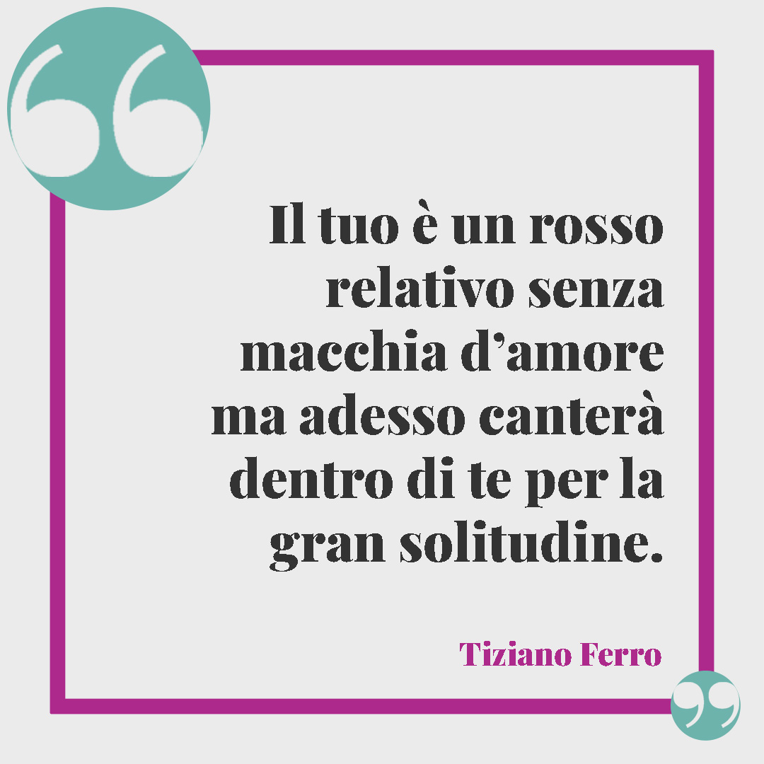 Frasi sui colori. Il tuo è un rosso relativo senza macchia d’amore ma adesso canterà dentro di te per la gran solitudine. (Rosso relativo, Tiziano Ferro)