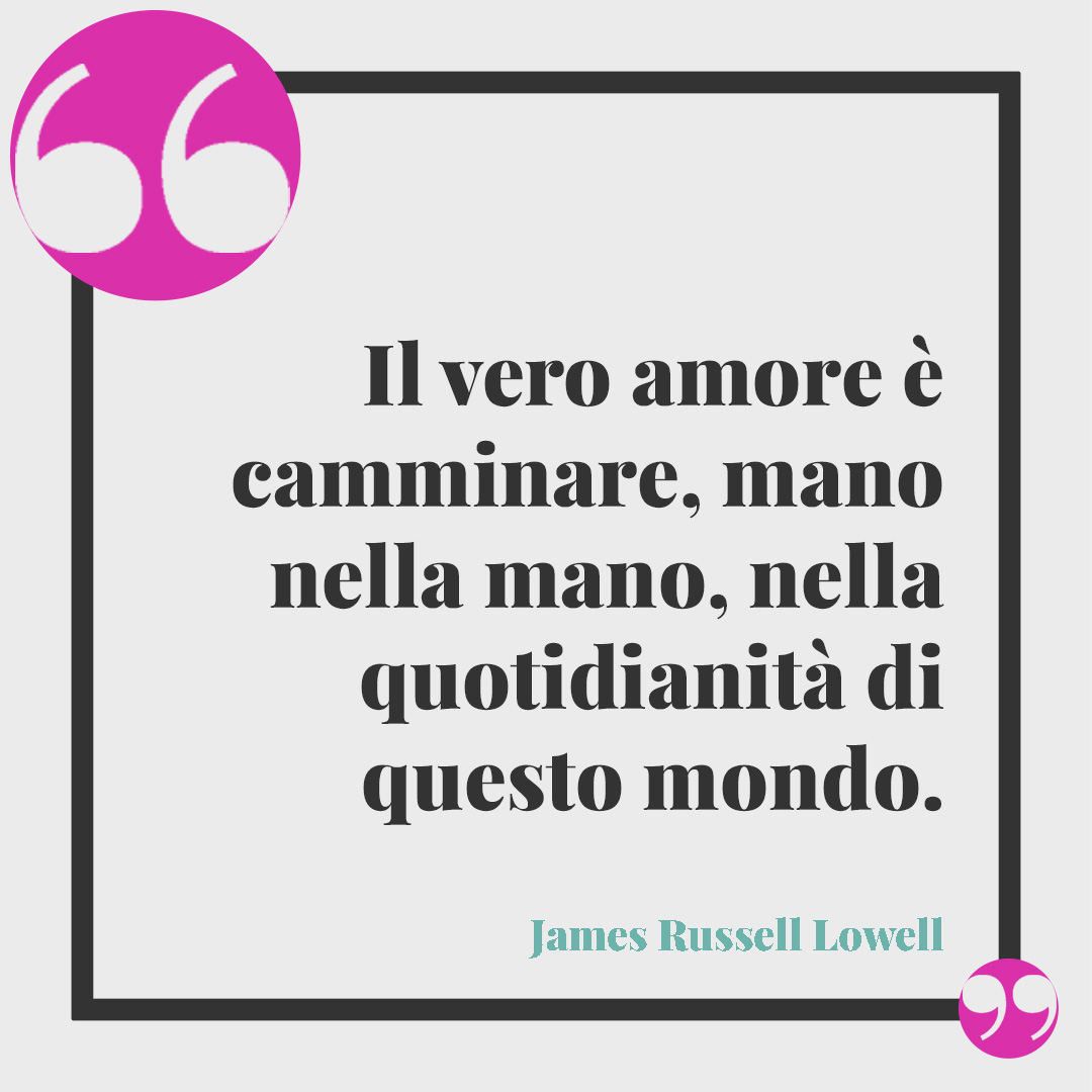 Frasi di anniversario matrimonio. Il vero amore è camminare, mano nella mano, nella quotidianità di questo mondo. (James Russell Lowell)