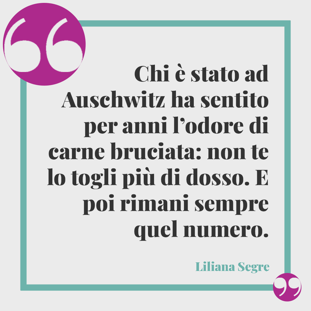 Frasi di Liliana Segre. Chi è stato ad Auschwitz ha sentito per anni l’odore di carne bruciata: non te lo togli più di dosso. E poi rimani sempre quel numero.