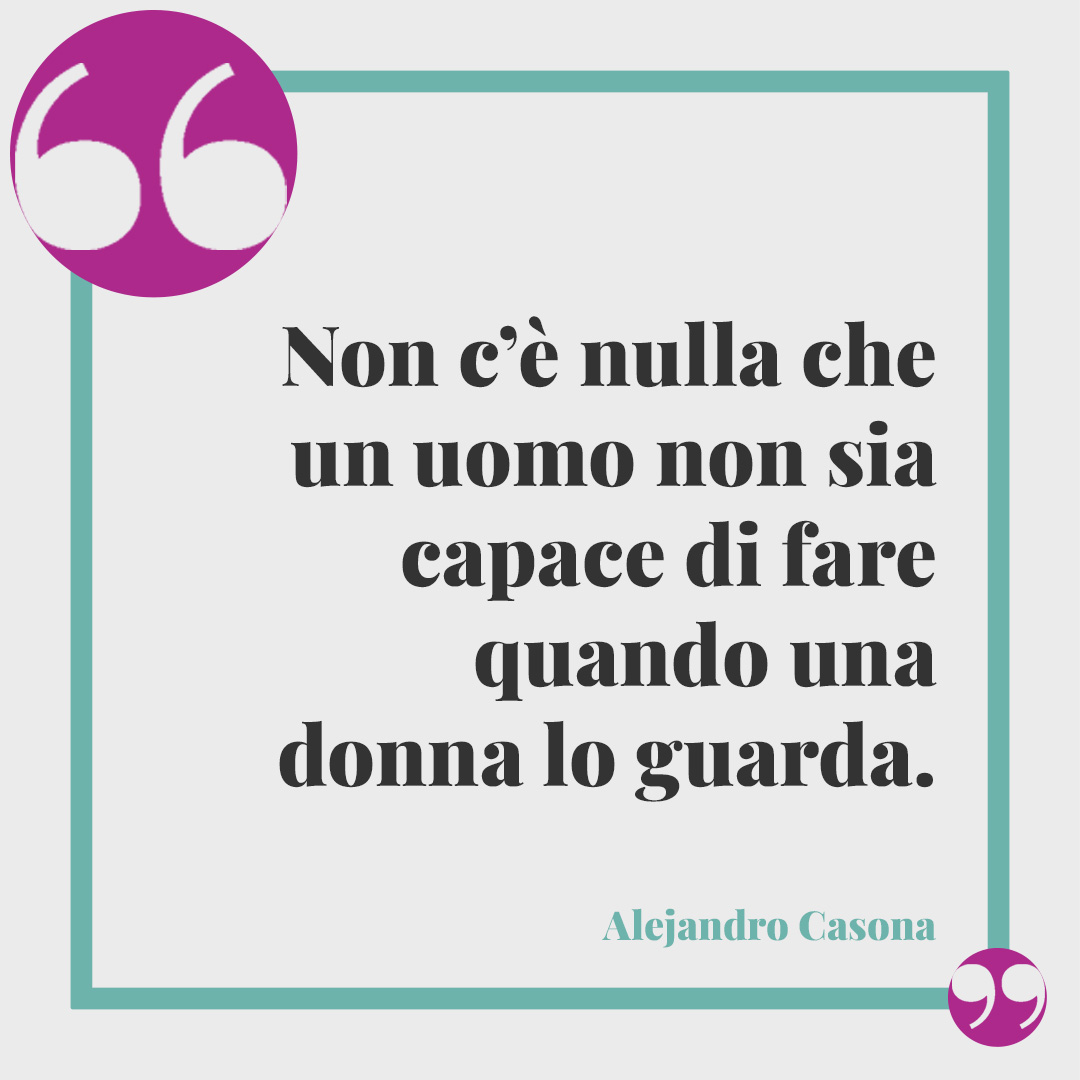 Frasi divertenti sugli uomini. Non c’è nulla che un uomo non sia capace di fare quando una donna lo guarda. (Alejandro Casona)
