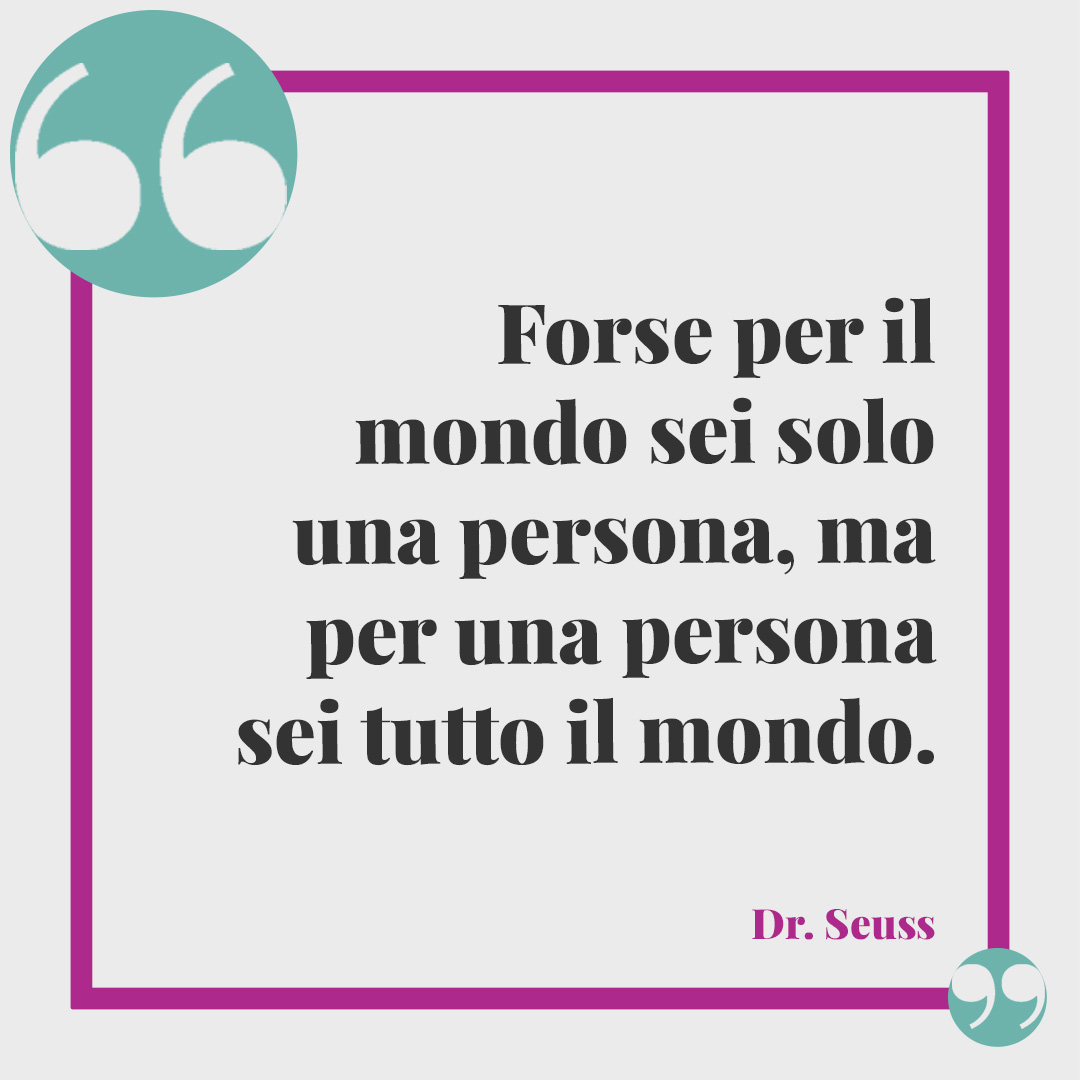 Frasi per riflettere. Forse per il mondo sei solo una persona, ma per una persona sei tutto il mondo. (Dr. Seuss)