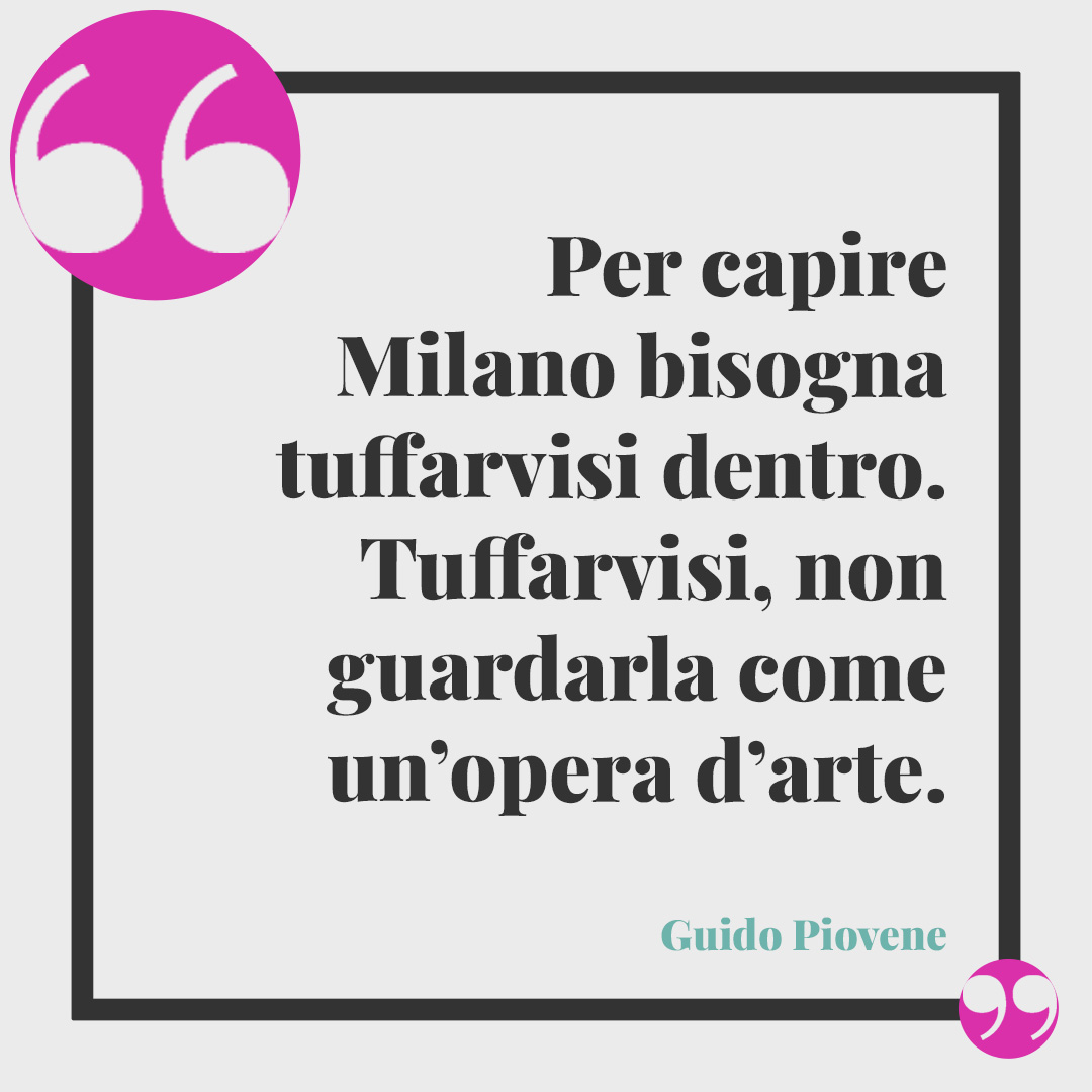 Frasi su Milano. Per capire Milano bisogna tuffarvisi dentro. Tuffarvisi, non guardarla come un’opera d’arte. (Guido Piovene)